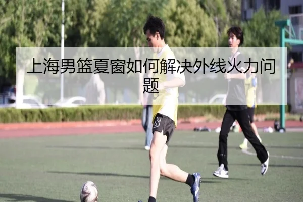上海男篮夏窗如何解决外线火力问题