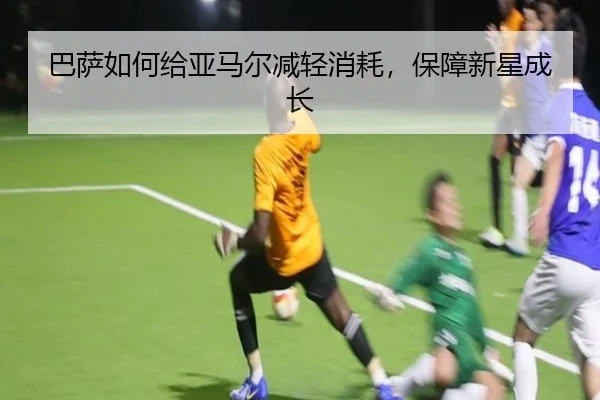 巴萨如何给亚马尔减轻消耗，保障新星成长